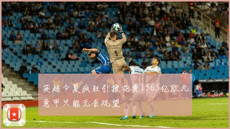 英超今夏疯狂引援花费1565亿欧元意甲只能无奈观望