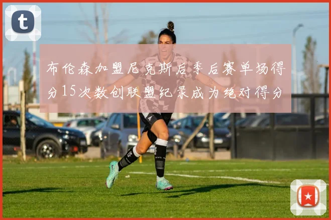 布伦森加盟尼克斯后季后赛单场得分15次数创联盟纪录成为绝对得分王