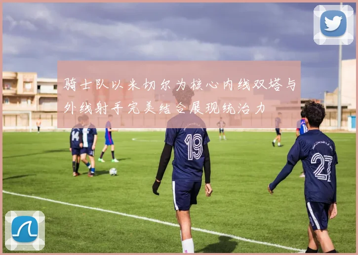 骑士队以米切尔为核心内线双塔与外线射手完美结合展现统治力