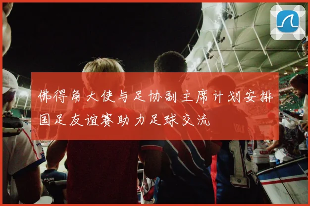 佛得角大使与足协副主席计划安排国足友谊赛助力足球交流