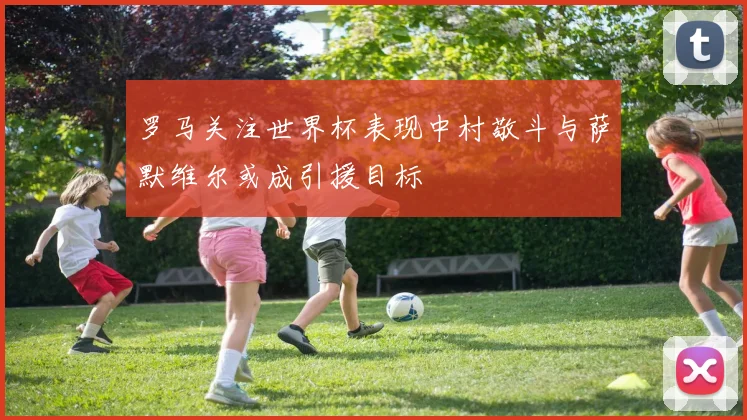 罗马关注世界杯表现中村敬斗与萨默维尔或成引援目标