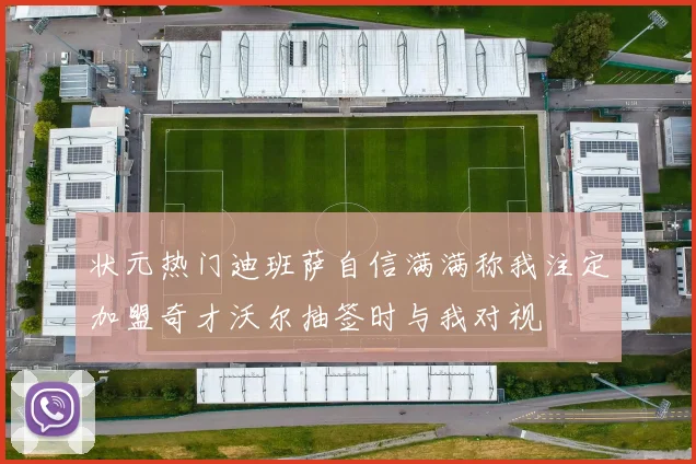 状元热门迪班萨自信满满称我注定加盟奇才沃尔抽签时与我对视
