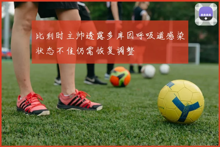 比利时主帅透露多库因呼吸道感染状态不佳仍需恢复调整