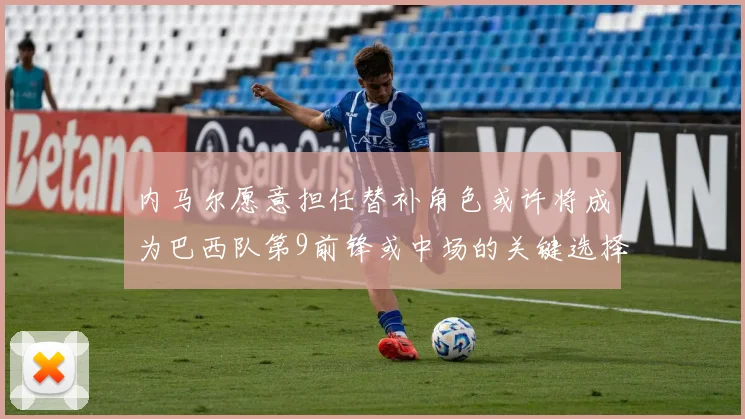 内马尔愿意担任替补角色或许将成为巴西队第9前锋或中场的关键选择