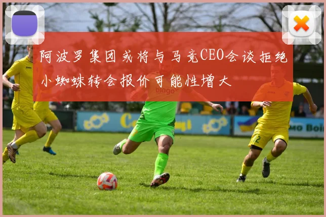 阿波罗集团或将与马竞CEO会谈拒绝小蜘蛛转会报价可能性增大
