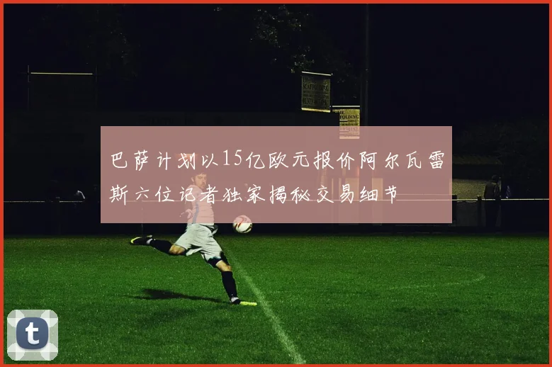 巴萨计划以15亿欧元报价阿尔瓦雷斯六位记者独家揭秘交易细节