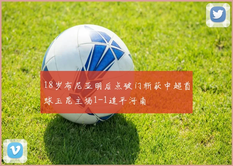 18岁布尼亚明后点破门斩获中超首球玉昆主场1-1追平河南
