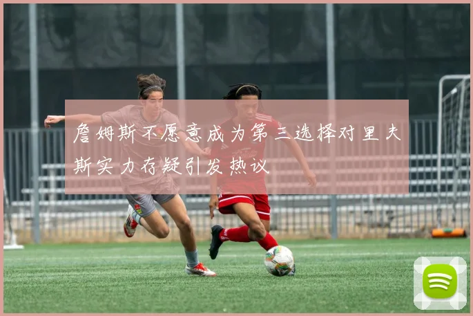 詹姆斯不愿意成为第三选择对里夫斯实力存疑引发热议