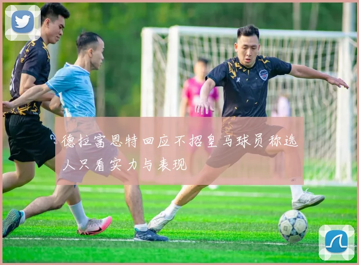 德拉富恩特回应不招皇马球员称选人只看实力与表现