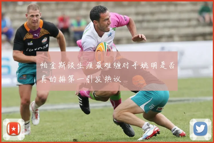 帕金斯谈生涯最难缠对手姚明是否真的排第一引发热议