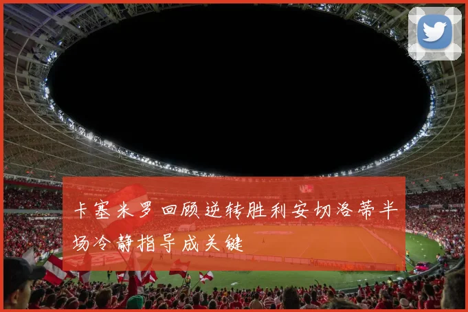 卡塞米罗回顾逆转胜利安切洛蒂半场冷静指导成关键