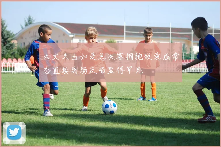 大丈夫当如是总决赛拥抱致意成常态直接离场反而显得罕见