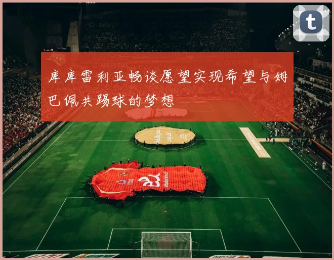 库库雷利亚畅谈愿望实现希望与姆巴佩共踢球的梦想