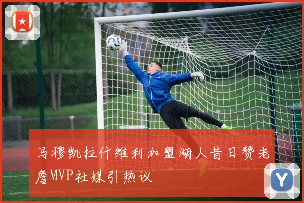 马穆凯拉什维利加盟湖人昔日赞老詹MVP社媒引热议