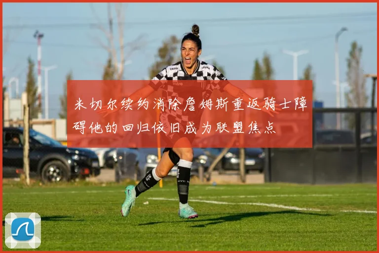 米切尔续约消除詹姆斯重返骑士障碍他的回归依旧成为联盟焦点