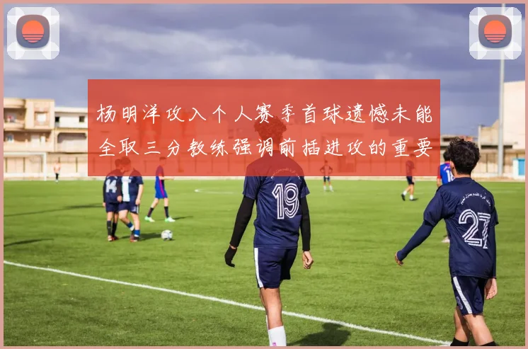 杨明洋攻入个人赛季首球遗憾未能全取三分教练强调前插进攻的重要性
