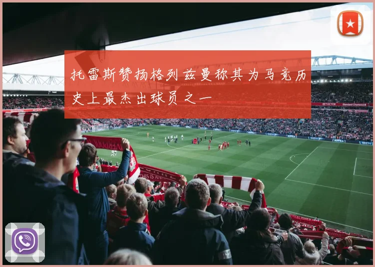 托雷斯赞扬格列兹曼称其为马竞历史上最杰出球员之一